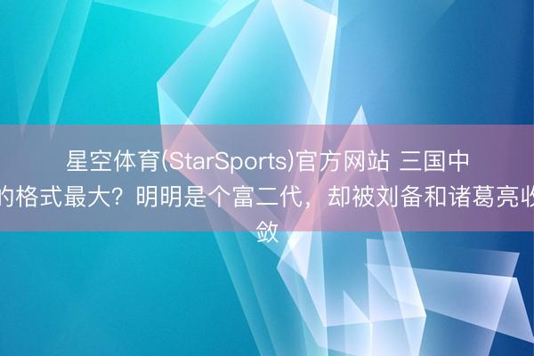 星空体育(StarSports)官方网站 三国中谁的格式最大？明明是个富二代，却被刘备和诸葛亮收敛