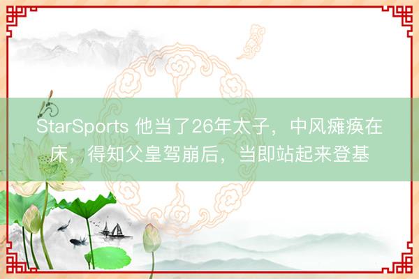 StarSports 他当了26年太子,中风瘫痪在床,得知父皇驾崩后,当即站起来登基