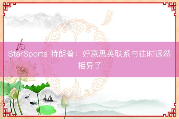 StarSports 特朗普:好意思英联系与往时迥然相异了
