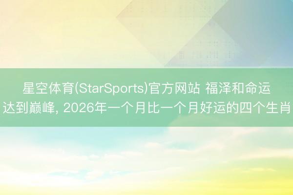 星空体育(StarSports)官方网站 福泽和命运达到巅峰， 2026年一个月比一个月好运的四个生肖