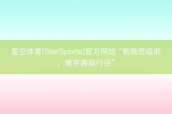 星空体育(StarSports)官方网站 “制裁莅临前，普京袭取行径”