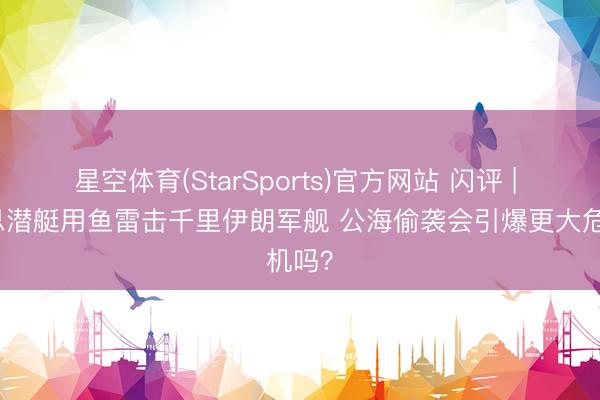 星空体育(StarSports)官方网站 闪评 | 好意思潜艇用鱼雷击千里伊朗军舰 公海偷袭会引爆更大危机吗？