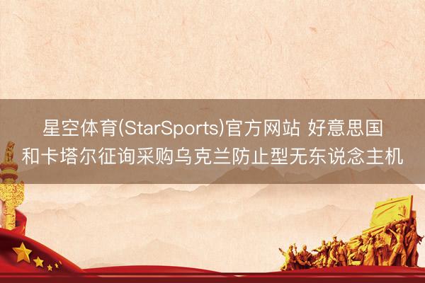 星空体育(StarSports)官方网站 好意思国和卡塔尔征询采购乌克兰防止型无东说念主机