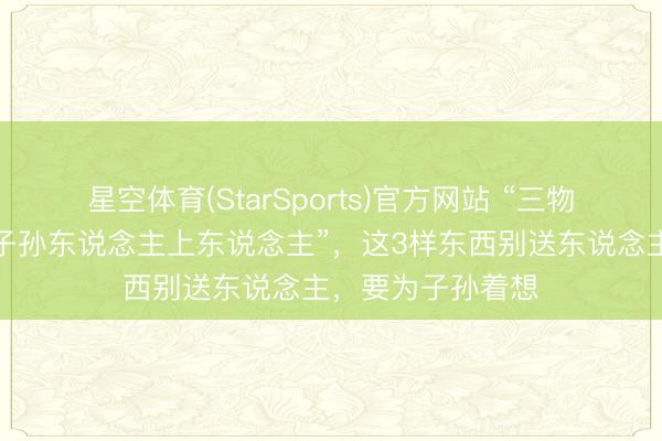星空体育(StarSports)官方网站 “三物不送东说念主，子孙东说念主上东说念主”，这3样东西别送东说念主，要为子孙着想