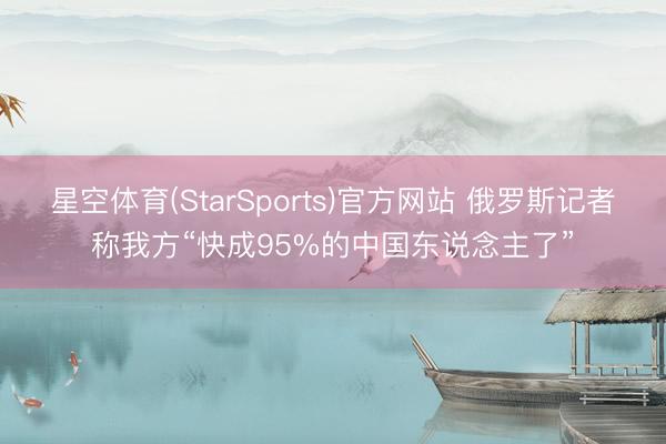星空体育(StarSports)官方网站 俄罗斯记者称我方“快成95%的中国东说念主了”