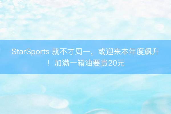 StarSports 就不才周一，或迎来本年度飙升！加满一箱油要贵20元