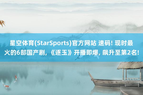 星空体育(StarSports)官方网站 速码! 现时最火的6部国产剧， 《逐玉》开播即爆， 飙升至第2名!