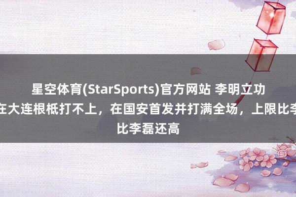 星空体育(StarSports)官方网站 李明立功了!他在大连根柢打不上,在国安首发并打满全场,上限比李磊还高