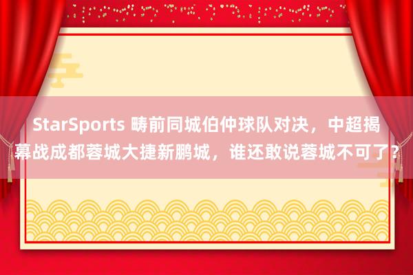StarSports 畴前同城伯仲球队对决,中超揭幕战成都蓉城大捷新鹏城,谁还敢说蓉城不可了?