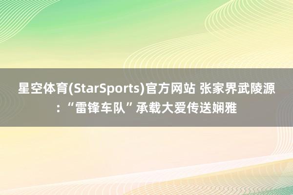 星空体育(StarSports)官方网站 张家界武陵源: “雷锋车队”承载大爱传送娴雅