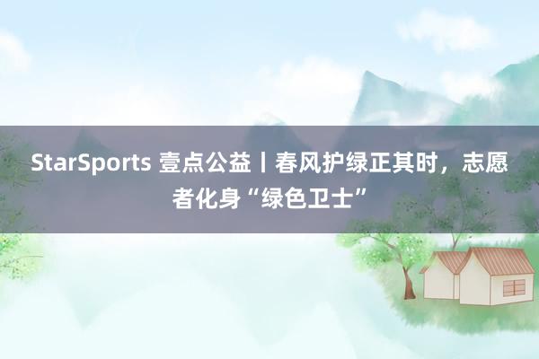 StarSports 壹点公益丨春风护绿正其时，志愿者化身“绿色卫士”