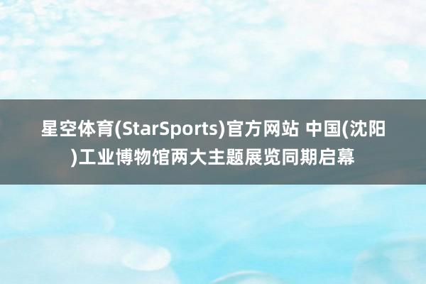 星空体育(StarSports)官方网站 中国(沈阳)工业博物馆两大主题展览同期启幕