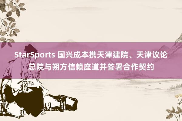 StarSports 国兴成本携天津建院、天津议论总院与朔方信赖座道并签署合作契约