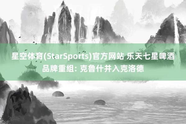星空体育(StarSports)官方网站 乐天七星啤酒品牌重组: 克鲁什并入克洛德