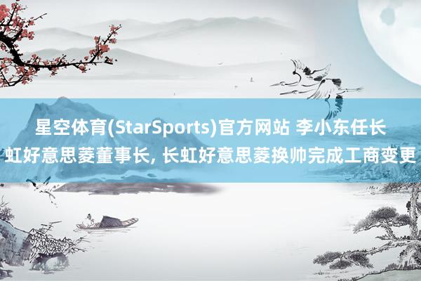 星空体育(StarSports)官方网站 李小东任长虹好意思菱董事长, 长虹好意思菱换帅完成工商变更