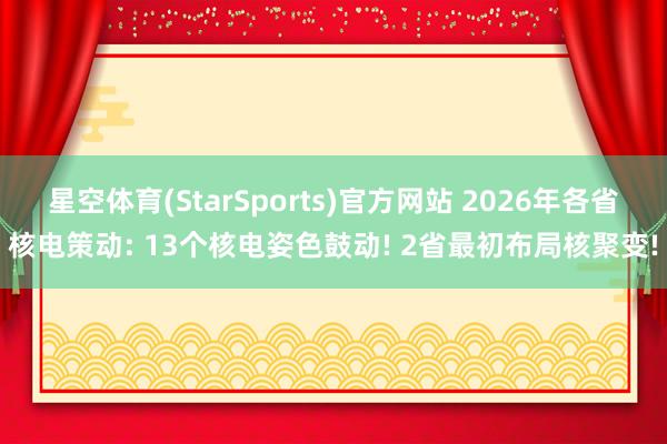 星空体育(StarSports)官方网站 2026年各省核电策动: 13个核电姿色鼓动! 2省最初布局核聚变!