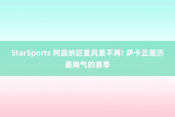 StarSports 阿森纳巨星风景不再! 萨卡正履历最晦气的赛季