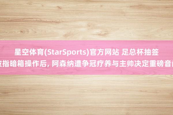 星空体育(StarSports)官方网站 足总杯抽签被指暗箱操作后, 阿森纳遭争冠疗养与主帅决定重磅音问