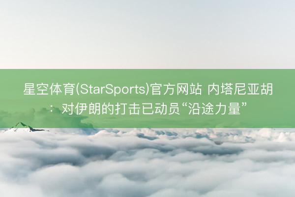 星空体育(StarSports)官方网站 内塔尼亚胡：对伊朗的打击已动员“沿途力量”