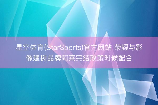 星空体育(StarSports)官方网站 荣耀与影像建树品牌阿莱完结政策时候配合