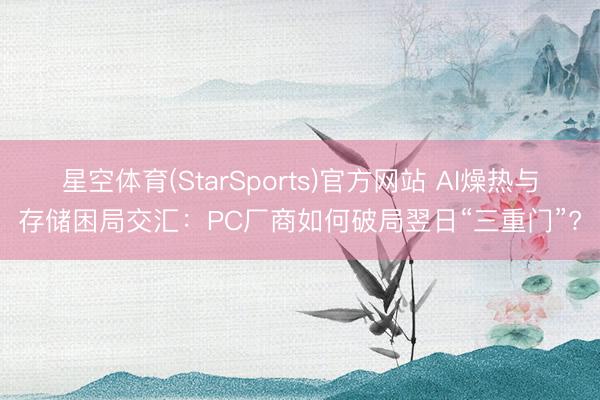 星空体育(StarSports)官方网站 AI燥热与存储困局交汇：PC厂商如何破局翌日“三重门”?