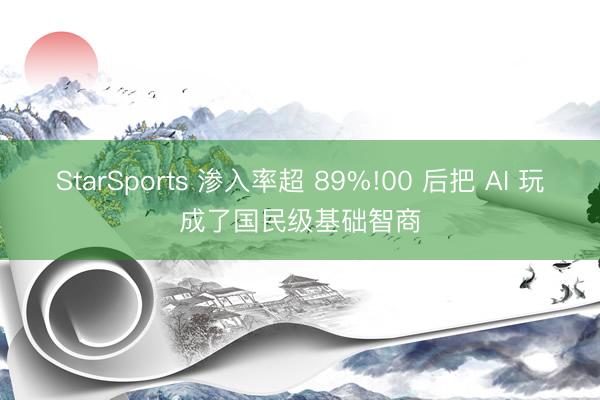 StarSports 渗入率超 89%!00 后把 AI 玩成了国民级基础智商