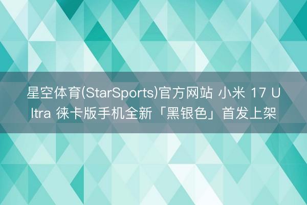 星空体育(StarSports)官方网站 小米 17 Ultra 徕卡版手机全新「黑银色」首发上架