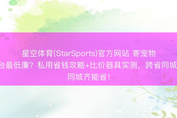 星空体育(StarSports)官方网站 寄宠物哪个平台最低廉？私用省钱攻略+比价器具实测，跨省同城齐能省！