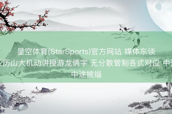 星空体育(StarSports)官方网站 媒体东谈主：亚历山大机动讲授游龙俩字 无分散管制各式对位 中途披缁