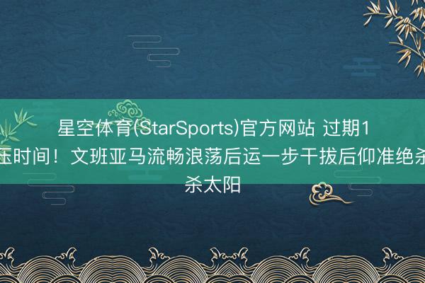 星空体育(StarSports)官方网站 过期1分敢压时间!文班亚马流畅浪荡后运一步干拔后仰准绝杀太阳