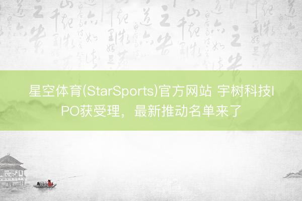 星空体育(StarSports)官方网站 宇树科技IPO获受理，最新推动名单来了