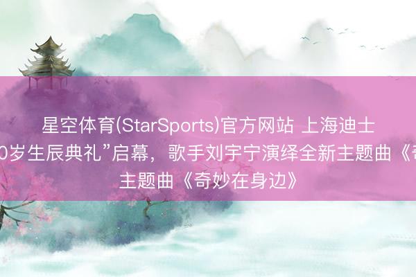 星空体育(StarSports)官方网站 上海迪士尼度假区“10岁生辰典礼”启幕，歌手刘宇宁演绎全新主题曲《奇妙在身边》