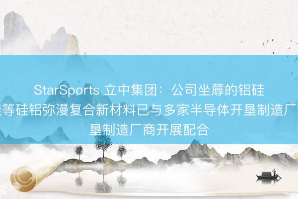 StarSports 立中集团：公司坐蓐的铝硅、铝碳化硅等硅铝弥漫复合新材料已与多家半导体开垦制造厂商开展配合