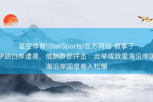星空体育(StarSports)官方网站 做事于俄伊买卖的伊朗口岸遭袭，俄酬酢部抨击：此举或致里海沿岸国度卷入松懈