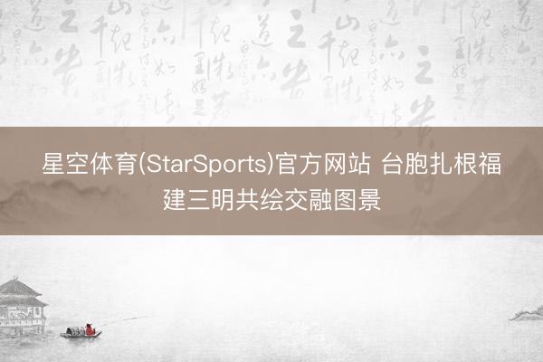 星空体育(StarSports)官方网站 台胞扎根福建三明共绘交融图景