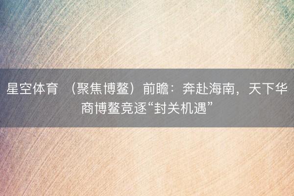 星空体育 （聚焦博鳌）前瞻：奔赴海南，天下华商博鳌竞逐“封关机遇”