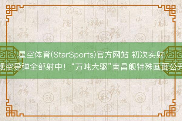 星空体育(StarSports)官方网站 初次实射舰空导弹全部射中!“万吨大驱”南昌舰特殊画面公开