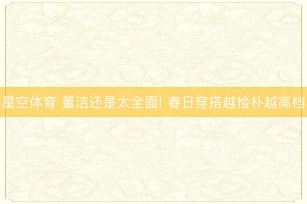 星空体育 董洁还是太全面! 春日穿搭越检朴越高档
