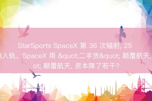 StarSports SpaceX 第 36 次辐射, 25 颗星链卫星精确入轨。SpaceX 用 "二手货" 颠覆航天, 资本降了若干?