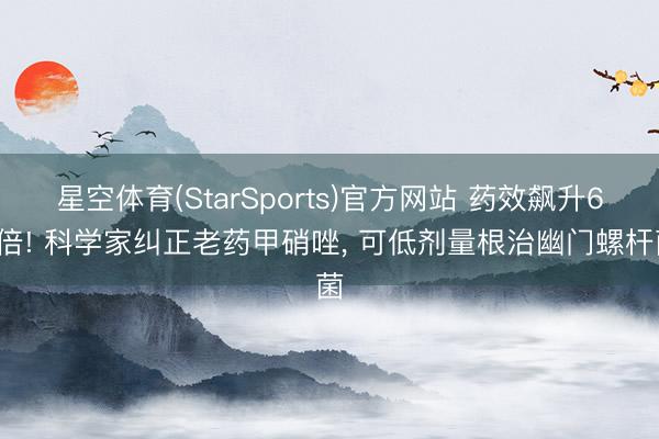 星空体育(StarSports)官方网站 药效飙升60倍! 科学家纠正老药甲硝唑, 可低剂量根治幽门螺杆菌