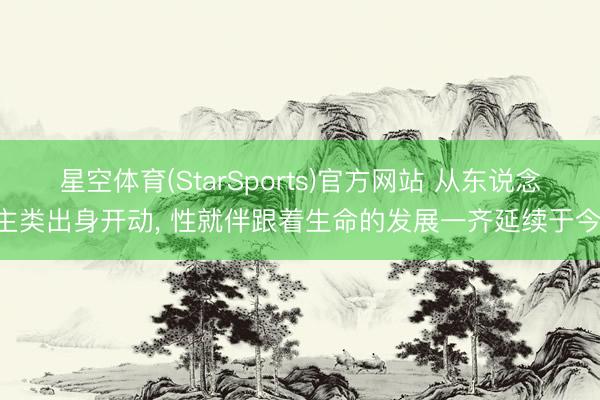 星空体育(StarSports)官方网站 从东说念主类出身开动, 性就伴跟着生命的发展一齐延续于今!
