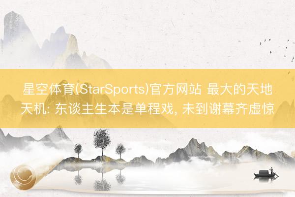 星空体育(StarSports)官方网站 最大的天地天机: 东谈主生本是单程戏, 未到谢幕齐虚惊