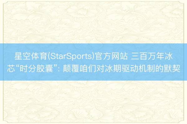 星空体育(StarSports)官方网站 三百万年冰芯“时分胶囊”: 颠覆咱们对冰期驱动机制的默契