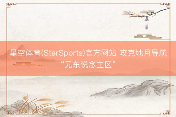 星空体育(StarSports)官方网站 攻克地月导航“无东说念主区”