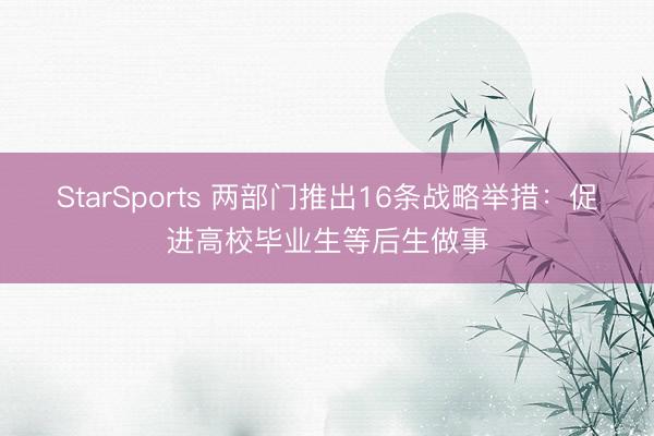 StarSports 两部门推出16条战略举措：促进高校毕业生等后生做事
