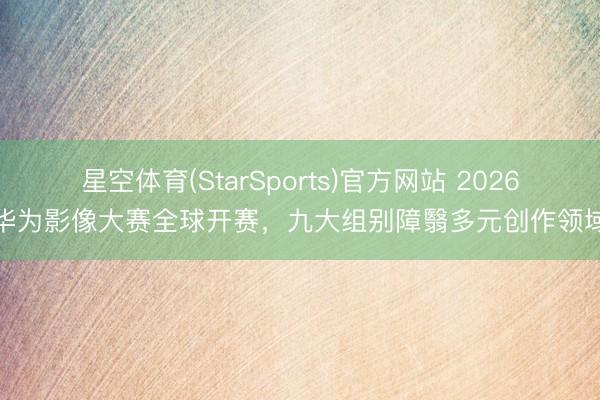 星空体育(StarSports)官方网站 2026华为影像大赛全球开赛，九大组别障翳多元创作领域