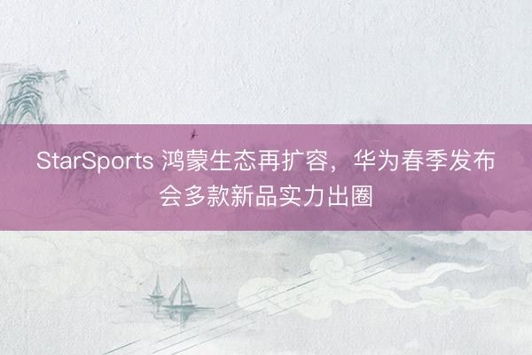 StarSports 鸿蒙生态再扩容，华为春季发布会多款新品实力出圈