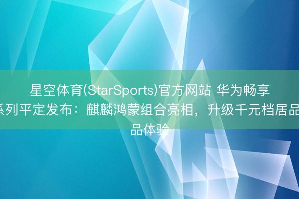 星空体育(StarSports)官方网站 华为畅享 90系列平定发布：麒麟鸿蒙组合亮相，升级千元档居品体验
