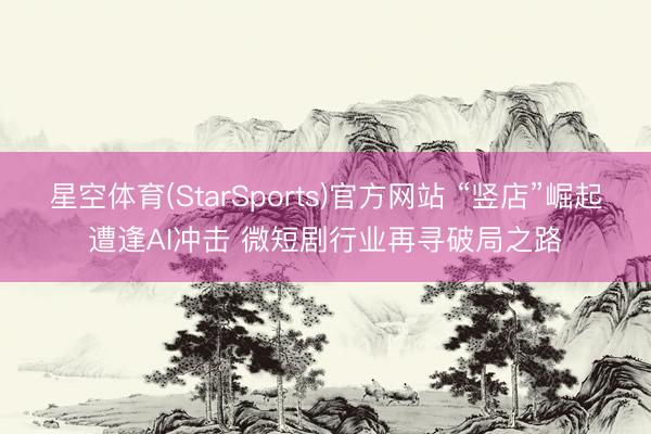 星空体育(StarSports)官方网站 “竖店”崛起遭逢AI冲击 微短剧行业再寻破局之路