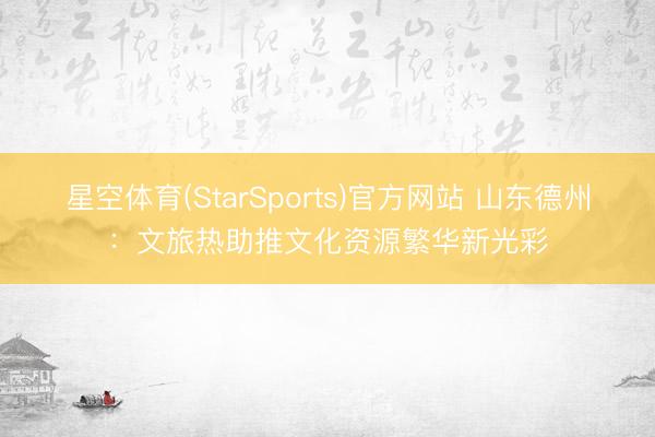 星空体育(StarSports)官方网站 山东德州:文旅热助推文化资源繁华新光彩